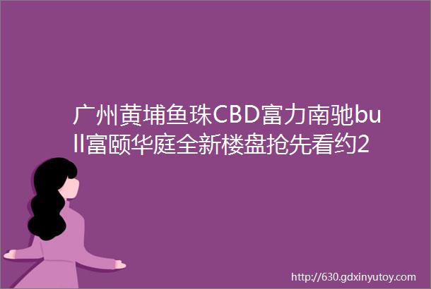 广州黄埔鱼珠CBD富力南驰bull富颐华庭全新楼盘抢先看约230万㎡CBD大城项目详细资料汇总