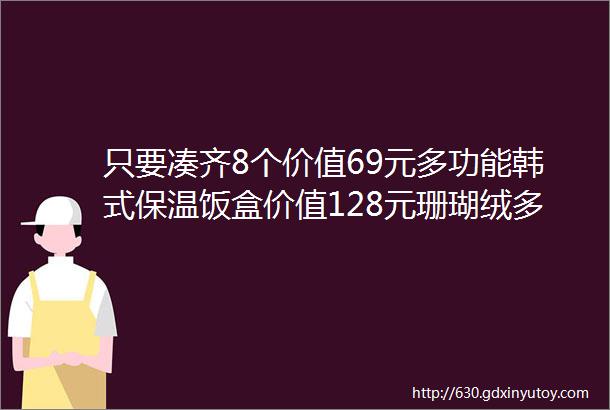 只要凑齐8个价值69元多功能韩式保温饭盒价值128元珊瑚绒多功能卡通卷卷毯即可拥有全城放量4000个