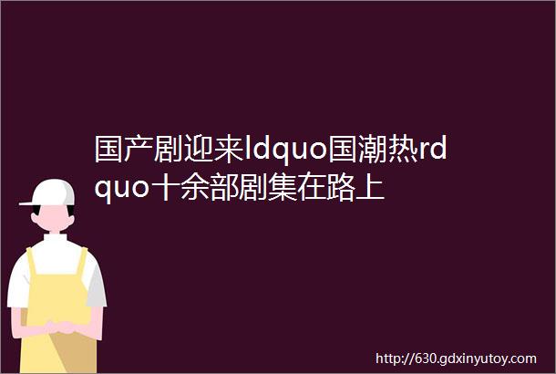 国产剧迎来ldquo国潮热rdquo十余部剧集在路上