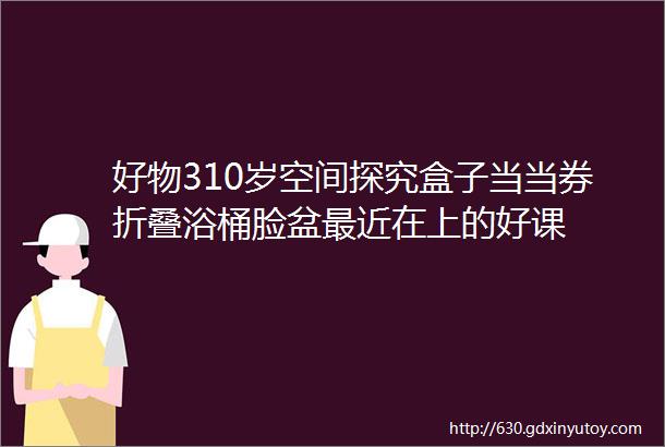 好物310岁空间探究盒子当当券折叠浴桶脸盆最近在上的好课