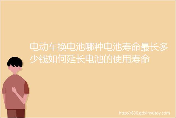 电动车换电池哪种电池寿命最长多少钱如何延长电池的使用寿命