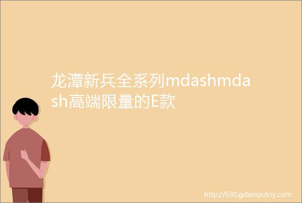 龙潭新兵全系列mdashmdash高端限量的E款