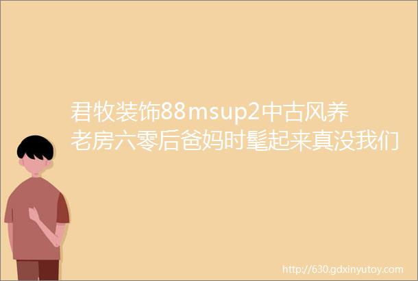 君牧装饰88msup2中古风养老房六零后爸妈时髦起来真没我们什么事了