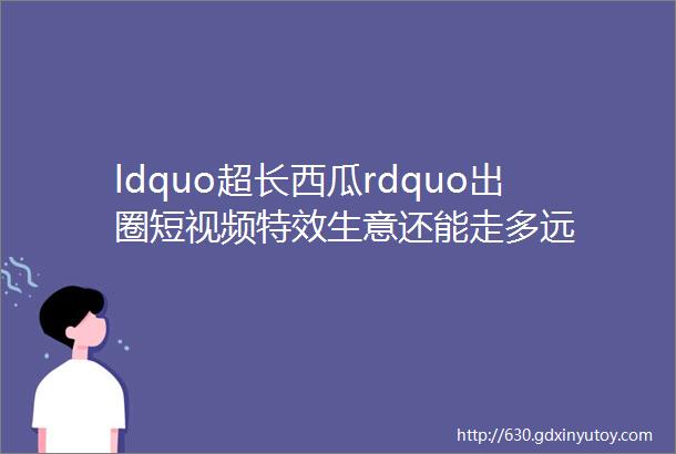 ldquo超长西瓜rdquo出圈短视频特效生意还能走多远