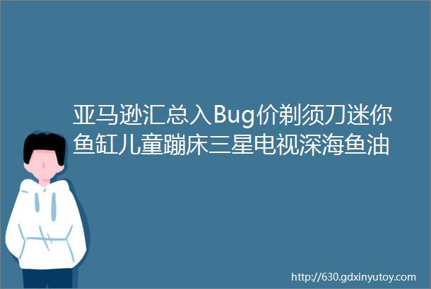 亚马逊汇总入Bug价剃须刀迷你鱼缸儿童蹦床三星电视深海鱼油