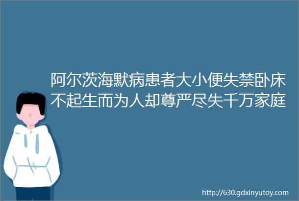 阿尔茨海默病患者大小便失禁卧床不起生而为人却尊严尽失千万家庭陷入照护泥潭