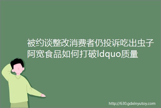 被约谈整改消费者仍投诉吃出虫子阿宽食品如何打破ldquo质量旋转门rdquo