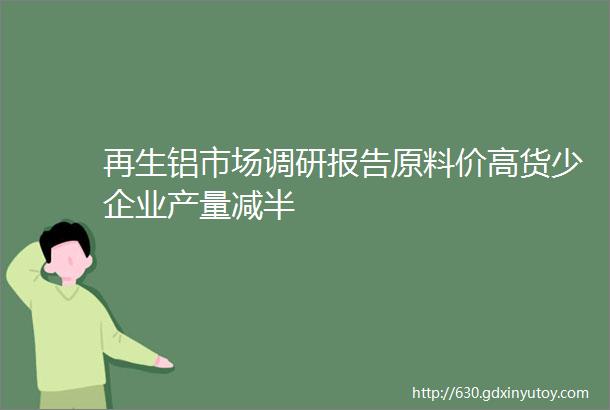 再生铝市场调研报告原料价高货少企业产量减半