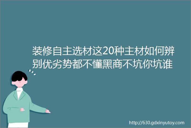 装修自主选材这20种主材如何辨别优劣势都不懂黑商不坑你坑谁